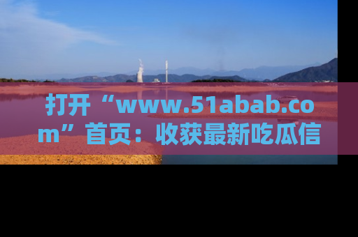 打开“www.51abab.com”首页：收获最新吃瓜信息，成为圈内明星动态达人！