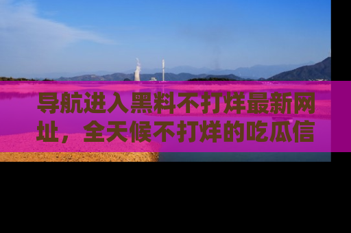 导航进入黑料不打烊最新网址，全天候不打烊的吃瓜信息为你奉上！