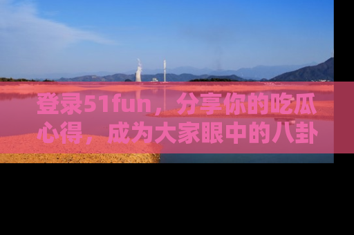 登录51fun，分享你的吃瓜心得，成为大家眼中的八卦专家！