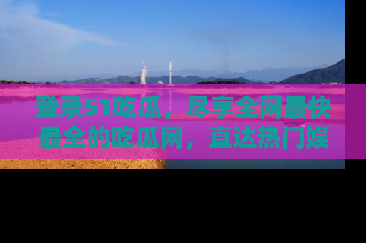 登录51吃瓜，尽享全网最快最全的吃瓜网，直达热门娱乐新闻！