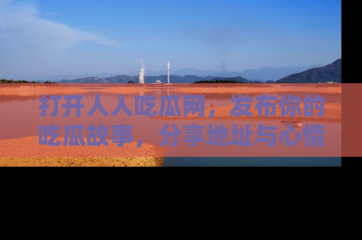 打开人人吃瓜网，发布你的吃瓜故事，分享地址与心情！
