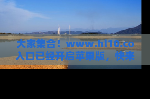 大家集合！www.hl10.co入口已经开启苹果版，快来一起享受吃瓜吧！