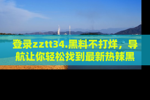 登录zztt34.黑料不打烊，导航让你轻松找到最新热辣黑料，吃瓜更方便！