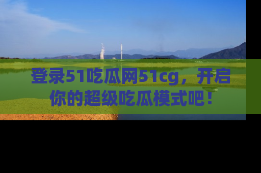 登录51吃瓜网51cg，开启你的超级吃瓜模式吧！