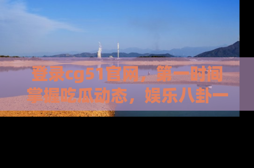 登录cg51官网，第一时间掌握吃瓜动态，娱乐八卦一网打尽！