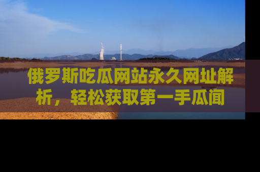 俄罗斯吃瓜网站永久网址解析，轻松获取第一手瓜闻
