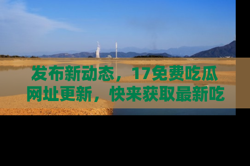 发布新动态，17免费吃瓜网址更新，快来获取最新吃瓜信息哦！