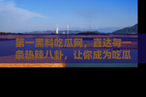 第一黑料吃瓜网，直达每一条热辣八卦，让你成为吃瓜达人！