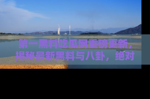 第一黑料吃瓜网重磅更新，揭秘最新黑料与八卦，绝对不容错过