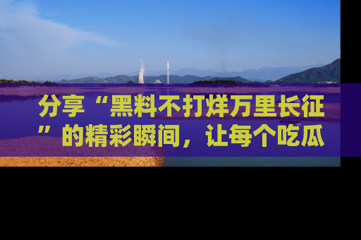 分享“黑料不打烊万里长征”的精彩瞬间，让每个吃瓜人都乐在其中！