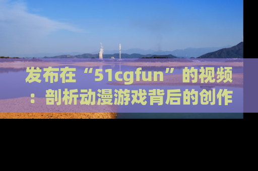 发布在“51cgfun”的视频：剖析动漫游戏背后的创作故事与文化意蕴！