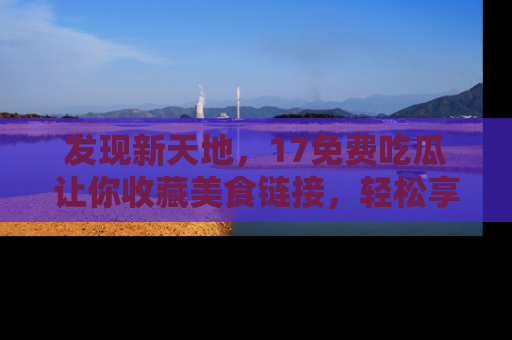 发现新天地，17免费吃瓜让你收藏美食链接，轻松享受美好生活
