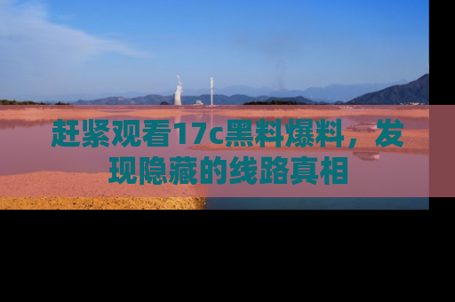 赶紧观看17c黑料爆料，发现隐藏的线路真相