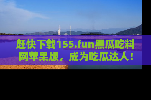赶快下载155.fun黑瓜吃料网苹果版，成为吃瓜达人！