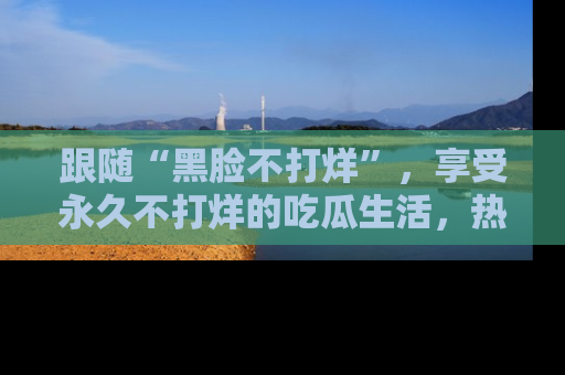 跟随“黑脸不打烊”，享受永久不打烊的吃瓜生活，热辣八卦不断