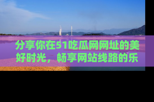 分享你在51吃瓜网网址的美好时光，畅享网站线路的乐趣！