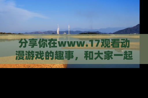分享你在www.17观看动漫游戏的趣事，和大家一起探讨二次元魅力！