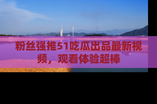 粉丝强推51吃瓜出品最新视频，观看体验超棒