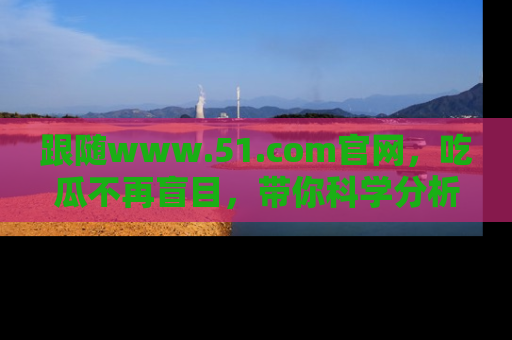 跟随www.51.com官网，吃瓜不再盲目，带你科学分析娱乐圈动态！