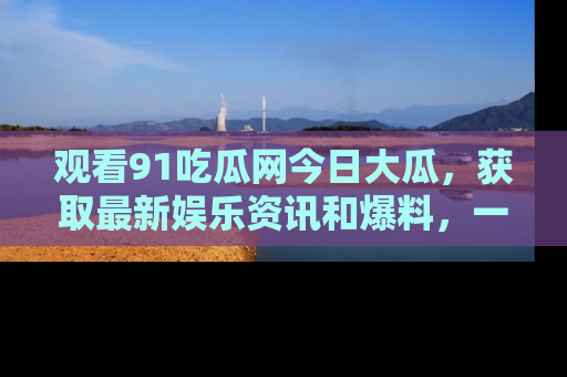 观看91吃瓜网今日大瓜，获取最新娱乐资讯和爆料，一起来围观！