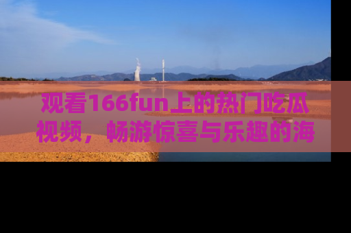 观看166fun上的热门吃瓜视频，畅游惊喜与乐趣的海洋！
