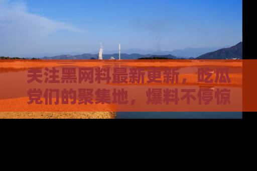 关注黑网料最新更新，吃瓜党们的聚集地，爆料不停惊喜连连！