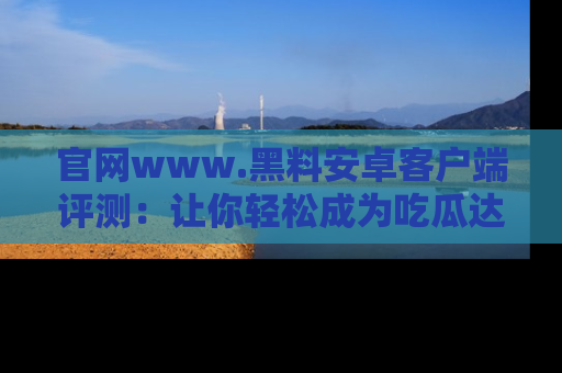 官网www.黑料安卓客户端评测：让你轻松成为吃瓜达人！