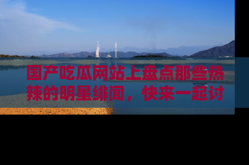 国产吃瓜网站上盘点那些热辣的明星绯闻，快来一起讨论吧！
