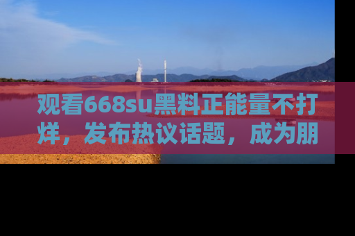 观看668su黑料正能量不打烊，发布热议话题，成为朋友圈焦点！