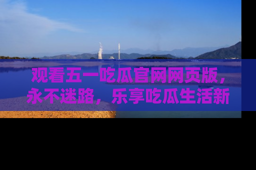 观看五一吃瓜官网网页版，永不迷路，乐享吃瓜生活新方式