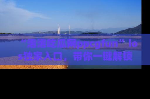 “泡泡吃瓜网ppcgfun”ios独家入口，带你一键解锁最新娱乐资讯，快来吃瓜！