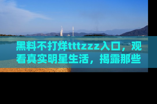 黑料不打烊tttzzz入口，观看真实明星生活，揭露那些不为人知的真相