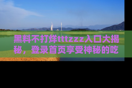黑料不打烊tttzzz入口大揭秘，登录首页享受神秘的吃瓜时光，不容错过～