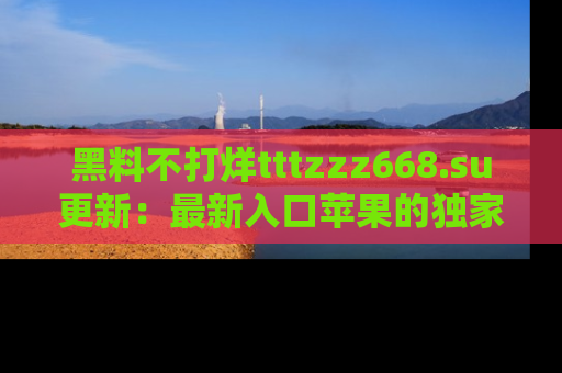 黑料不打烊tttzzz668.su更新：最新入口苹果的独家黑料，你不能错过的真相！