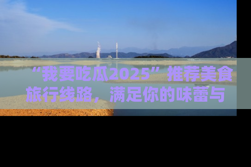 “我要吃瓜2025”推荐美食旅行线路，满足你的味蕾与好奇心