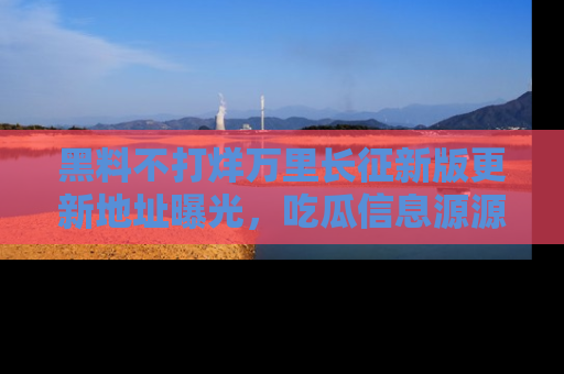 黑料不打烊万里长征新版更新地址曝光，吃瓜信息源源不断