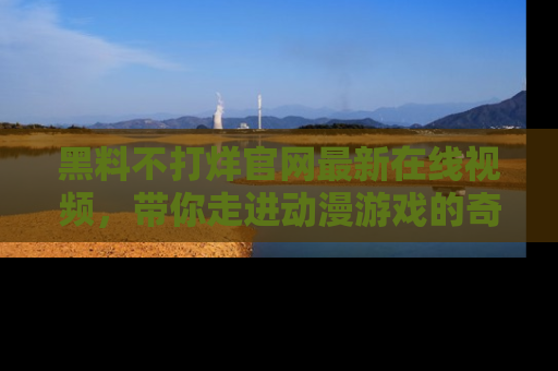 黑料不打烊官网最新在线视频，带你走进动漫游戏的奇幻与现实交汇处