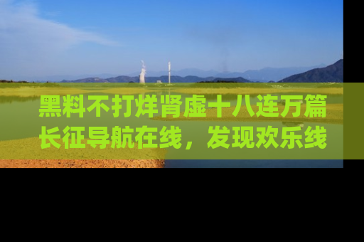 黑料不打烊肾虚十八连万篇长征导航在线，发现欢乐线路的最佳app推荐！