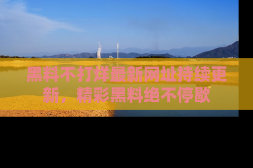 黑料不打烊最新网址持续更新，精彩黑料绝不停歇