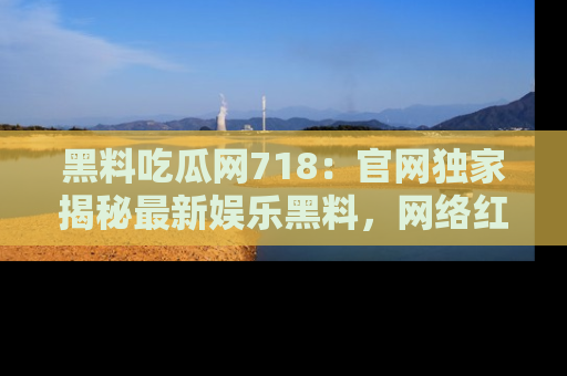 黑料吃瓜网718：官网独家揭秘最新娱乐黑料，网络红人齐聚一堂！