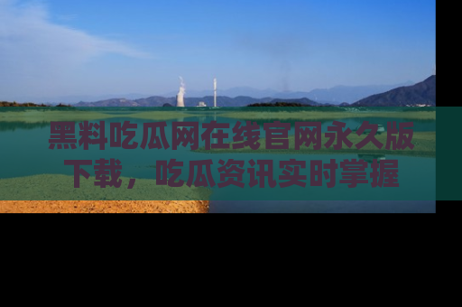 黑料吃瓜网在线官网永久版下载，吃瓜资讯实时掌握