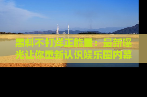 黑料不打烊正能量：最新曝光让你重新认识娱乐圈内幕！