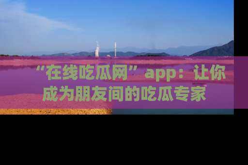 “在线吃瓜网”app:让你成为朋友间的吃瓜专家