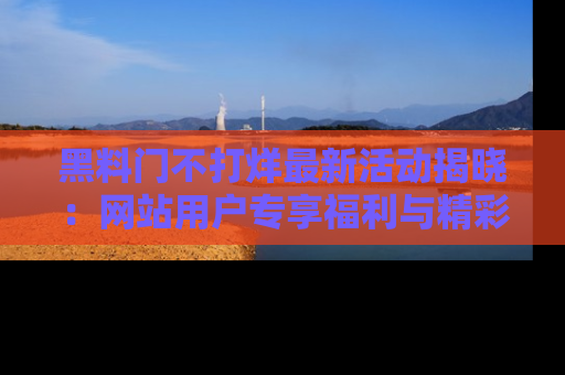 黑料门不打烊最新活动揭晓：网站用户专享福利与精彩内容抢先看
