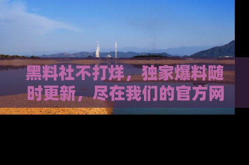黑料社不打烊，独家爆料随时更新，尽在我们的官方网站网址！
