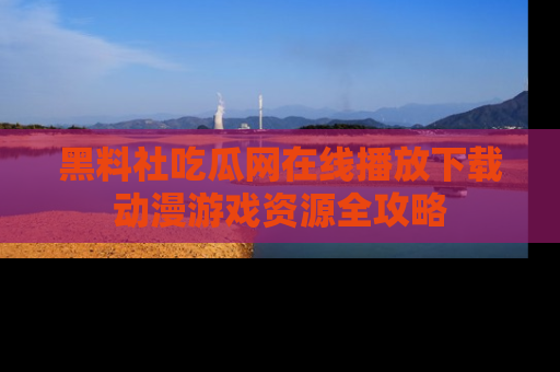 黑料社吃瓜网在线播放下载动漫游戏资源全攻略