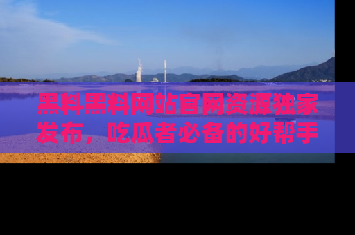 黑料黑料网站官网资源独家发布，吃瓜者必备的好帮手