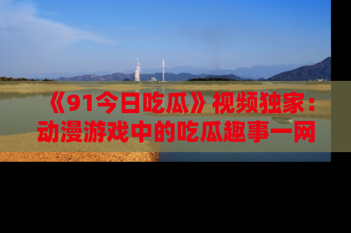 《91今日吃瓜》视频独家:动漫游戏中的吃瓜趣事一网打尽!