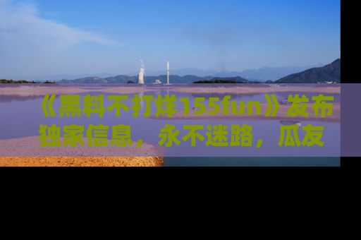 《黑料不打烊155fun》发布独家信息,永不迷路,瓜友们的最佳选择!