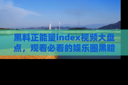黑料正能量index视频大盘点，观看必看的娱乐圈黑暗与光明！